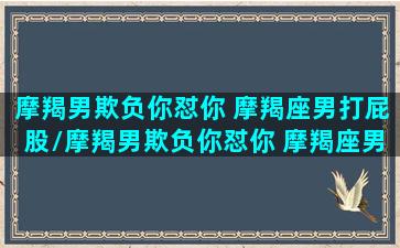 摩羯男欺负你怼你 摩羯座男打屁股/摩羯男欺负你怼你 摩羯座男打屁股-我的网站